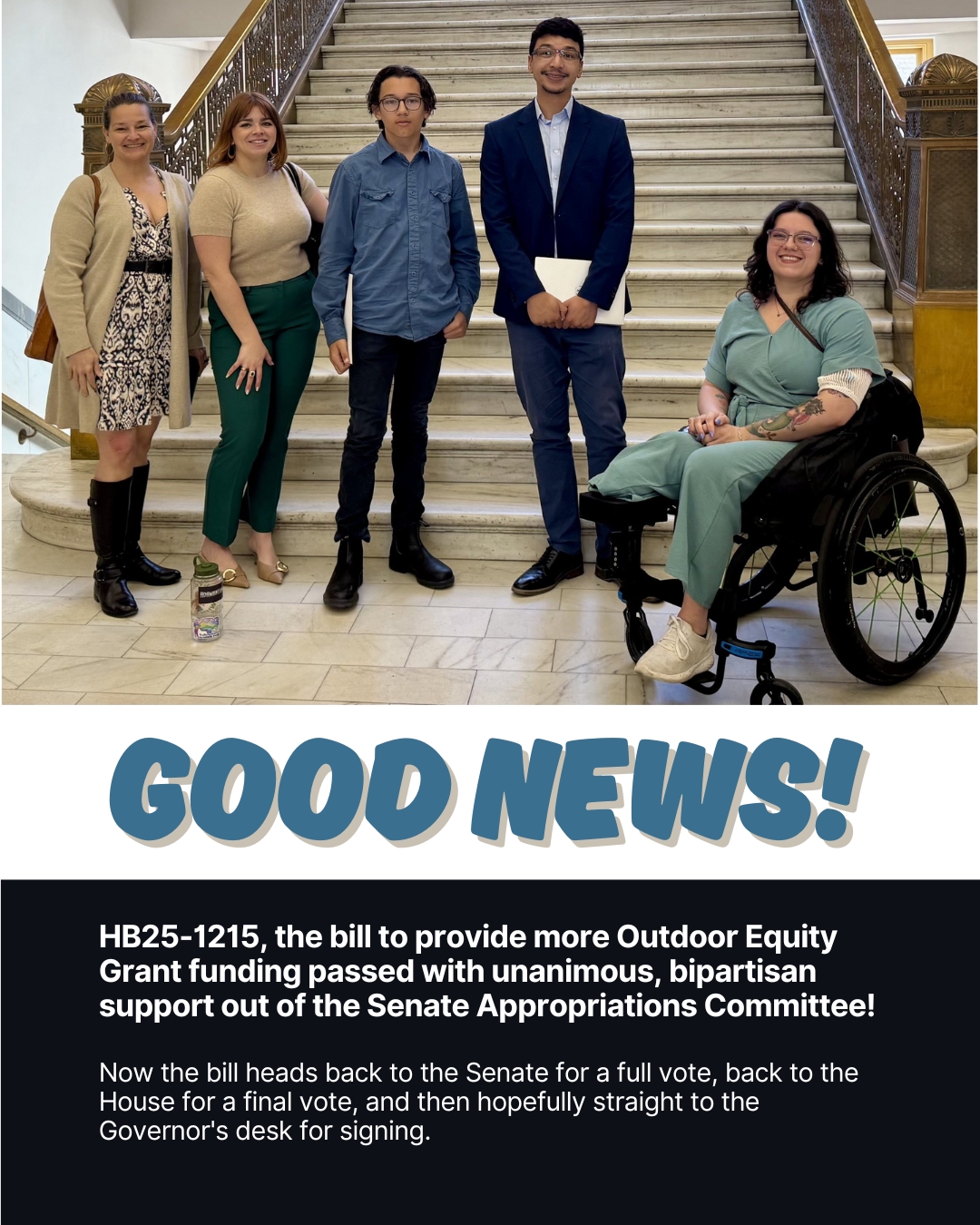 Image has a photo of five people posing in front of the stairs in the Colorado Capitol Building. Text says Good News! HB25-1215, the bill to provide more Outdoor Equity Grant funding passed with unanimous, bipartisan support out of the Senate Appropriations Committee! Now the bill heads back to the Senate for a full vote, back to the House for a final vote, and then hopefully straight to the Governor's desk for signing.